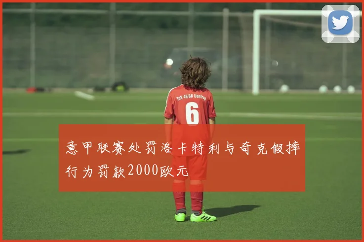 意甲联赛处罚洛卡特利与奇克假摔行为罚款2000欧元