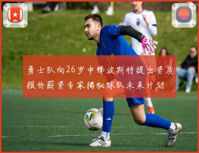 勇士队向26岁中锋波斯特提出资质报价薪资专家揭秘球队未来计划