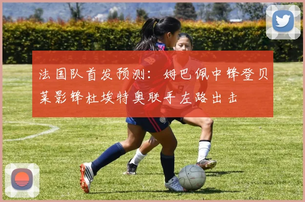 法国队首发预测：姆巴佩中锋登贝莱影锋杜埃特奥联手左路出击