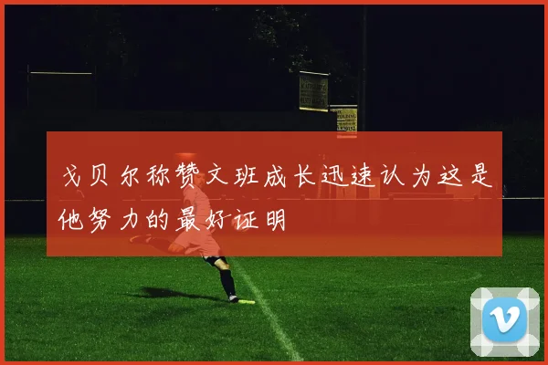 戈贝尔称赞文班成长迅速认为这是他努力的最好证明