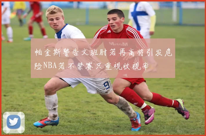 帕金斯警告文班肘若再高将引发危险NBA若不禁赛只重视收视率