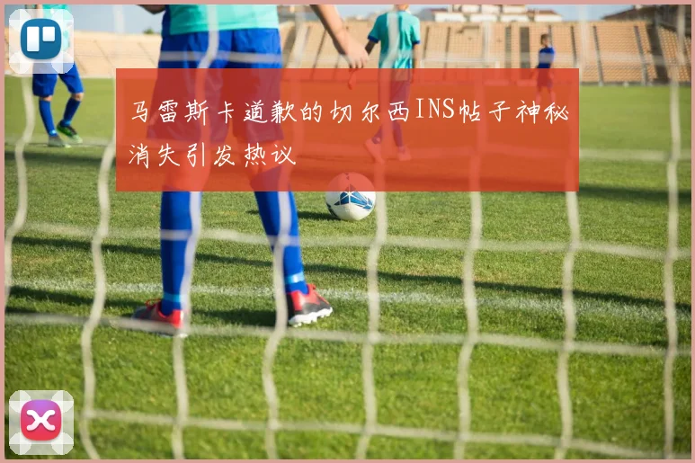 马雷斯卡道歉的切尔西INS帖子神秘消失引发热议
