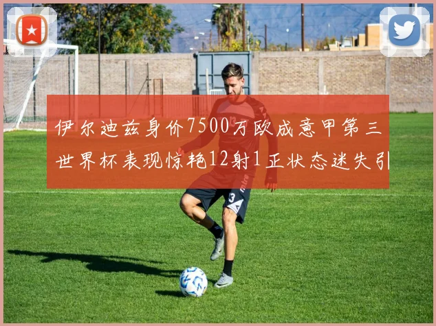 伊尔迪兹身价7500万欧成意甲第三世界杯表现惊艳12射1正状态迷失引发关注