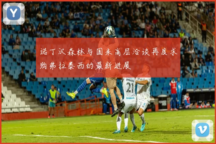 诺丁汉森林与国米高层洽谈再度求购弗拉泰西的最新进展