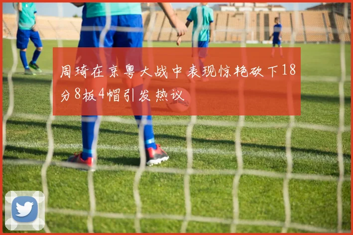 周琦在京粤大战中表现惊艳砍下18分8板4帽引发热议