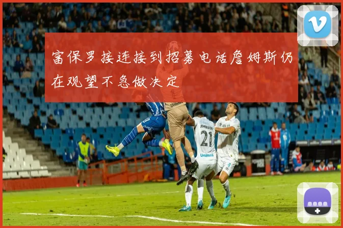 富保罗接连接到招募电话詹姆斯仍在观望不急做决定