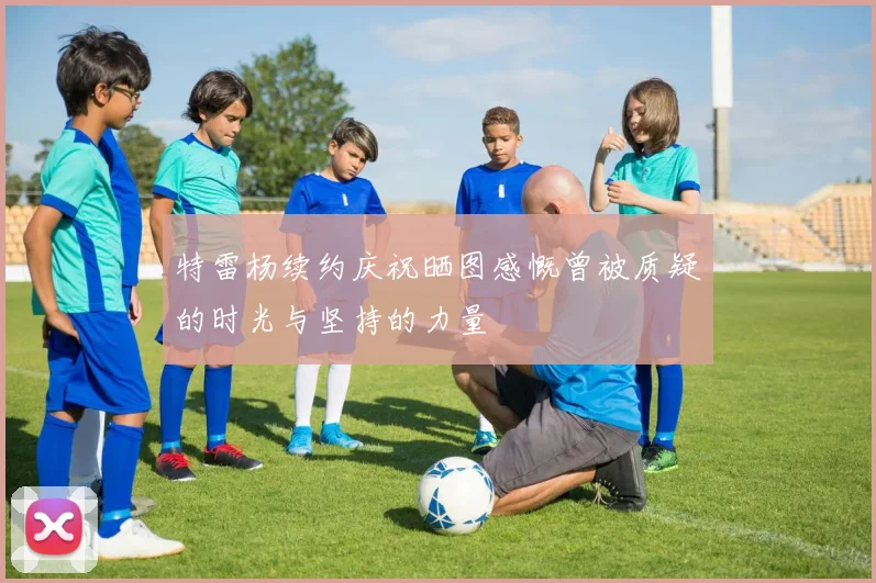 特雷杨续约庆祝晒图感慨曾被质疑的时光与坚持的力量