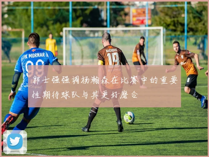 郭士强强调杨瀚森在比赛中的重要性期待球队与其更好磨合