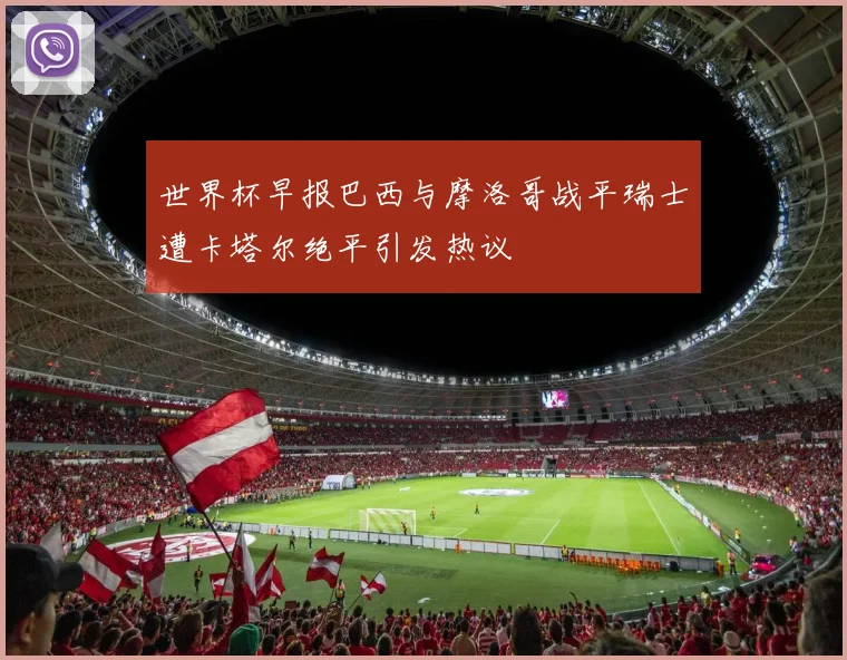 世界杯早报巴西与摩洛哥战平瑞士遭卡塔尔绝平引发热议