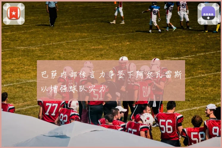 巴萨内部传言力争签下阿尔瓦雷斯以增强球队实力