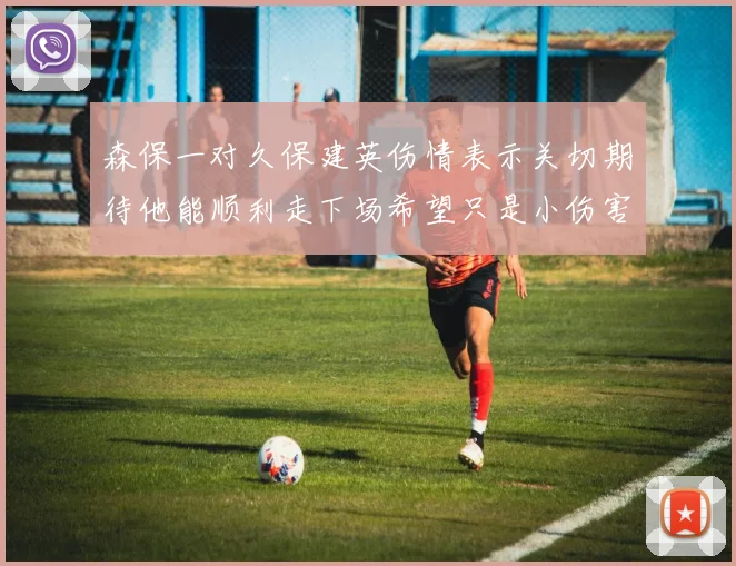 森保一对久保建英伤情表示关切期待他能顺利走下场希望只是小伤害