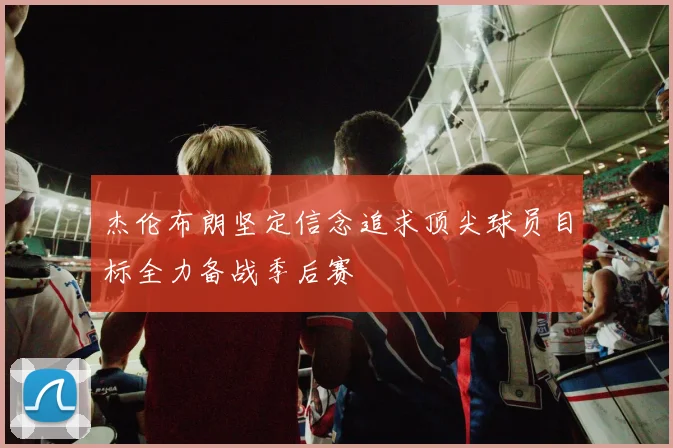 杰伦布朗坚定信念追求顶尖球员目标全力备战季后赛