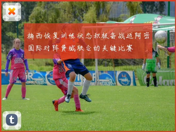 梅西恢复训练状态积极备战迈阿密国际对阵费城联合的关键比赛