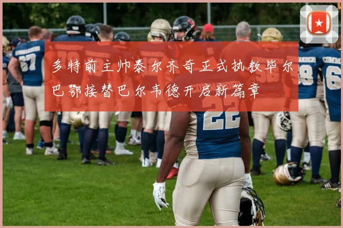 多特前主帅泰尔齐奇正式执教毕尔巴鄂接替巴尔韦德开启新篇章